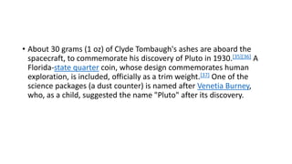 • About 30 grams (1 oz) of Clyde Tombaugh's ashes are aboard the
spacecraft, to commemorate his discovery of Pluto in 1930.[35][36] A
Florida-state quarter coin, whose design commemorates human
exploration, is included, officially as a trim weight.[37] One of the
science packages (a dust counter) is named after Venetia Burney,
who, as a child, suggested the name "Pluto" after its discovery.
 