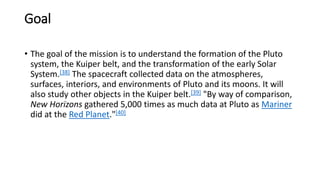 Goal
• The goal of the mission is to understand the formation of the Pluto
system, the Kuiper belt, and the transformation of the early Solar
System.[38] The spacecraft collected data on the atmospheres,
surfaces, interiors, and environments of Pluto and its moons. It will
also study other objects in the Kuiper belt.[39] "By way of comparison,
New Horizons gathered 5,000 times as much data at Pluto as Mariner
did at the Red Planet."[40]
 