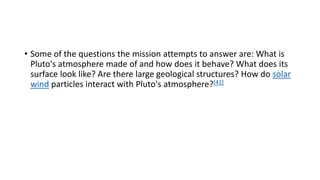 • Some of the questions the mission attempts to answer are: What is
Pluto's atmosphere made of and how does it behave? What does its
surface look like? Are there large geological structures? How do solar
wind particles interact with Pluto's atmosphere?[41]
 