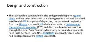 Design and construction
• The spacecraft is comparable in size and general shape to a grand
piano and has been compared to a piano glued to a cocktail bar-sized
satellite dish.[43] As a point of departure, the team took inspiration
from the Ulysses spacecraft,[44] which also carried a radioisotope
thermoelectric generator (RTG) and dish on a box-in-box structure
through the outer Solar System. Many subsystems and components
have flight heritage from APL's CONTOUR spacecraft, which in turn
had heritage from APL's TIMED spacecraft.
 