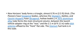 • New Horizons' body forms a triangle, almost 0.76 m (2.5 ft) thick. (The
Pioneers have hexagonal bodies, whereas the Voyagers, Galileo, and
Cassini–Huygens have decagonal, hollow bodies.) A 7075 aluminium
alloy tube forms the main structural column, between the launch
vehicle adapter ring at the "rear," and the 2.1 m (6 ft 11 in) radio dish
antenna affixed to the "front" flat side. The titanium fuel tank is in
this tube.
 