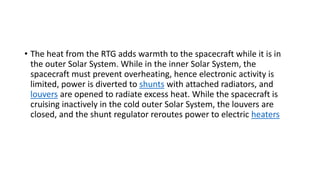 • The heat from the RTG adds warmth to the spacecraft while it is in
the outer Solar System. While in the inner Solar System, the
spacecraft must prevent overheating, hence electronic activity is
limited, power is diverted to shunts with attached radiators, and
louvers are opened to radiate excess heat. While the spacecraft is
cruising inactively in the cold outer Solar System, the louvers are
closed, and the shunt regulator reroutes power to electric heaters
 