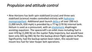 Propulsion and attitude control
• New Horizons has both spin-stabilized (cruise) and three-axis
stabilized (science) modes controlled entirely with hydrazine
monopropellant. Additional post launch delta-v of over 290 m/s
(1,000 km/h; 650 mph) is provided by a 77 kg (170 lb) internal tank.
Helium is used as a pressurant, with an elastomeric diaphragm
assisting expulsion. The spacecraft's on-orbit mass including fuel is
over 470 kg (1,040 lb) on the Jupiter flyby trajectory, but would have
been only 445 kg (981 lb) for the backup direct flight option to Pluto.
Significantly, had the backup option been taken, this would have
meant less fuel for later Kuiper belt operations.
 