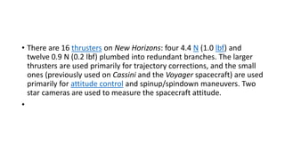 • There are 16 thrusters on New Horizons: four 4.4 N (1.0 lbf) and
twelve 0.9 N (0.2 lbf) plumbed into redundant branches. The larger
thrusters are used primarily for trajectory corrections, and the small
ones (previously used on Cassini and the Voyager spacecraft) are used
primarily for attitude control and spinup/spindown maneuvers. Two
star cameras are used to measure the spacecraft attitude.
•
 