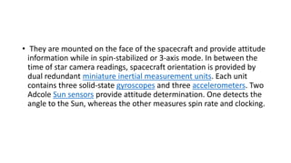 • They are mounted on the face of the spacecraft and provide attitude
information while in spin-stabilized or 3-axis mode. In between the
time of star camera readings, spacecraft orientation is provided by
dual redundant miniature inertial measurement units. Each unit
contains three solid-state gyroscopes and three accelerometers. Two
Adcole Sun sensors provide attitude determination. One detects the
angle to the Sun, whereas the other measures spin rate and clocking.
 
