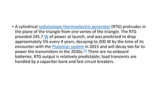 • A cylindrical radioisotope thermoelectric generator (RTG) protrudes in
the plane of the triangle from one vertex of the triangle. The RTG
provided 245.7 W of power at launch, and was predicted to drop
approximately 5% every 4 years, decaying to 200 W by the time of its
encounter with the Plutonian system in 2015 and will decay too far to
power the transmitters in the 2030s.[3] There are no onboard
batteries. RTG output is relatively predictable; load transients are
handled by a capacitor bank and fast circuit breakers.
 