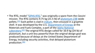 • The RTG, model "GPHS-RTG," was originally a spare from the Cassini
mission. The RTG contains 9.75 kg (21.5 lb) of plutonium-238 oxide
pellets.[21] Each pellet is clad in iridium, then encased in a graphite
shell. It was developed by the U.S. Department of Energy at the
Materials and Fuels Complex, a part of the Idaho National
Laboratory.[45] The original RTG design called for 10.9 kg (24 lb) of
plutonium, but a unit less powerful than the original design goal was
produced because of delays at the United States Department of
Energy, including security activities, that delayed plutonium
production.[46]
 