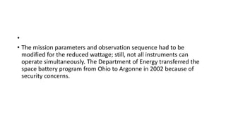 •
• The mission parameters and observation sequence had to be
modified for the reduced wattage; still, not all instruments can
operate simultaneously. The Department of Energy transferred the
space battery program from Ohio to Argonne in 2002 because of
security concerns.
 