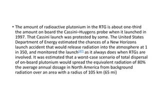• The amount of radioactive plutonium in the RTG is about one-third
the amount on board the Cassini–Huygens probe when it launched in
1997. That Cassini launch was protested by some. The United States
Department of Energy estimated the chances of a New Horizons
launch accident that would release radiation into the atmosphere at 1
in 350, and monitored the launch[47] as it always does when RTGs are
involved. It was estimated that a worst-case scenario of total dispersal
of on-board plutonium would spread the equivalent radiation of 80%
the average annual dosage in North America from background
radiation over an area with a radius of 105 km (65 mi)
 