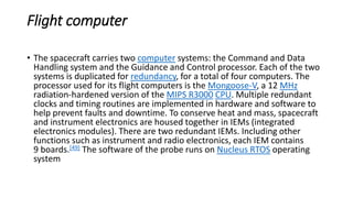 Flight computer
• The spacecraft carries two computer systems: the Command and Data
Handling system and the Guidance and Control processor. Each of the two
systems is duplicated for redundancy, for a total of four computers. The
processor used for its flight computers is the Mongoose-V, a 12 MHz
radiation-hardened version of the MIPS R3000 CPU. Multiple redundant
clocks and timing routines are implemented in hardware and software to
help prevent faults and downtime. To conserve heat and mass, spacecraft
and instrument electronics are housed together in IEMs (integrated
electronics modules). There are two redundant IEMs. Including other
functions such as instrument and radio electronics, each IEM contains
9 boards.[49] The software of the probe runs on Nucleus RTOS operating
system
 