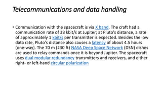 Telecommunications and data handling
• Communication with the spacecraft is via X band. The craft had a
communication rate of 38 kbit/s at Jupiter; at Pluto's distance, a rate
of approximately 1 kbit/s per transmitter is expected. Besides the low
data rate, Pluto's distance also causes a latency of about 4.5 hours
(one-way). The 70 m (230 ft) NASA Deep Space Network (DSN) dishes
are used to relay commands once it is beyond Jupiter. The spacecraft
uses dual modular redundancy transmitters and receivers, and either
right- or left-hand circular polarization
 