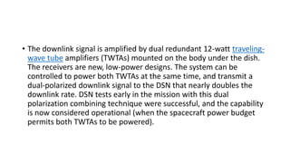 • The downlink signal is amplified by dual redundant 12-watt traveling-
wave tube amplifiers (TWTAs) mounted on the body under the dish.
The receivers are new, low-power designs. The system can be
controlled to power both TWTAs at the same time, and transmit a
dual-polarized downlink signal to the DSN that nearly doubles the
downlink rate. DSN tests early in the mission with this dual
polarization combining technique were successful, and the capability
is now considered operational (when the spacecraft power budget
permits both TWTAs to be powered).
 