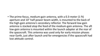 • The prime-focus, medium-gain antenna, with a 0.3-meter (1 ft)
aperture and 10° half-power beam width, is mounted to the back of
the high-gain antenna's secondary reflector. The forward low-gain
antenna is stacked atop the feed of the medium-gain antenna. The aft
low-gain antenna is mounted within the launch adapter at the rear of
the spacecraft. This antenna was used only for early mission phases
near Earth, just after launch and for emergencies if the spacecraft had
lost attitude control.
 