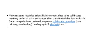 • New Horizons recorded scientific instrument data to its solid-state
memory buffer at each encounter, then transmitted the data to Earth.
Data storage is done on two low-power solid-state recorders (one
primary, one backup) holding up to 8 gigabytes each.
 