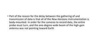• Part of the reason for the delay between the gathering of and
transmission of data is that all of the New Horizons instrumentation is
body-mounted. In order for the cameras to record data, the entire
probe must turn, and the one-degree-wide beam of the high-gain
antenna was not pointing toward Earth
 