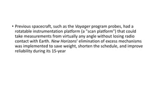 • Previous spacecraft, such as the Voyager program probes, had a
rotatable instrumentation platform (a "scan platform") that could
take measurements from virtually any angle without losing radio
contact with Earth. New Horizons' elimination of excess mechanisms
was implemented to save weight, shorten the schedule, and improve
reliability during its 15-year
 