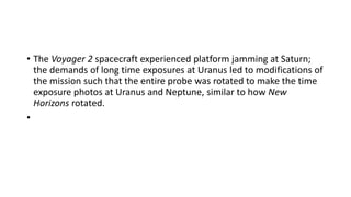 • The Voyager 2 spacecraft experienced platform jamming at Saturn;
the demands of long time exposures at Uranus led to modifications of
the mission such that the entire probe was rotated to make the time
exposure photos at Uranus and Neptune, similar to how New
Horizons rotated.
•
 