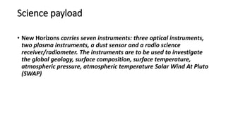 Science payload
• New Horizons carries seven instruments: three optical instruments,
two plasma instruments, a dust sensor and a radio science
receiver/radiometer. The instruments are to be used to investigate
the global geology, surface composition, surface temperature,
atmospheric pressure, atmospheric temperature Solar Wind At Pluto
(SWAP)
 
