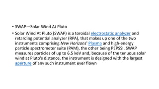• SWAP—Solar Wind At Pluto
• Solar Wind At Pluto (SWAP) is a toroidal electrostatic analyzer and
retarding potential analyzer (RPA), that makes up one of the two
instruments comprising New Horizons' Plasma and high-energy
particle spectrometer suite (PAM), the other being PEPSSI. SWAP
measures particles of up to 6.5 keV and, because of the tenuous solar
wind at Pluto's distance, the instrument is designed with the largest
aperture of any such instrument ever flown
 