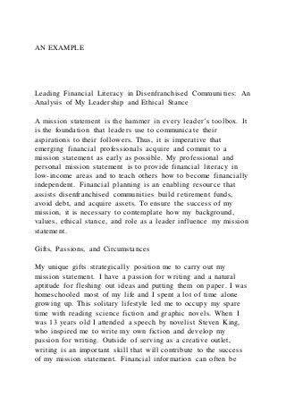 AN EXAMPLE
Leading Financial Literacy in Disenfranchised Communities: An
Analysis of My Leadership and Ethical Stance
A mission statement is the hammer in every leader’s toolbox. It
is the foundation that leaders use to communicate their
aspirations to their followers. Thus, it is imperative that
emerging financial professionals acquire and commit to a
mission statement as early as possible. My professional and
personal mission statement is to provide financial literacy in
low-income areas and to teach others how to become financially
independent. Financial planning is an enabling resource that
assists disenfranchised communities build retirement funds,
avoid debt, and acquire assets. To ensure the success of my
mission, it is necessary to contemplate how my background,
values, ethical stance, and role as a leader influence my mission
statement.
Gifts, Passions, and Circumstances
My unique gifts strategically position me to carry out my
mission statement. I have a passion for writing and a natural
aptitude for fleshing out ideas and putting them on paper. I was
homeschooled most of my life and I spent a lot of time alone
growing up. This solitary lifestyle led me to occupy my spare
time with reading science fiction and graphic novels. When I
was 13 years old I attended a speech by novelist Steven King,
who inspired me to write my own fiction and develop my
passion for writing. Outside of serving as a creative outlet,
writing is an important skill that will contribute to the success
of my mission statement. Financial information can often be
 