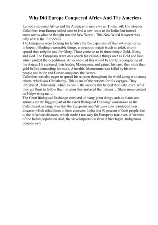 Why Did Europe Conquered Africa And The Americas
Europe conquered Africa and the Americas in many ways. To start off, Christopher
Columbus from Europe sailed west to find a new route to the Indies but instead
came across what he thought was the New World . This New World however was
only new to the Europeans.
The Europeans were looking for territory for the expansion of their own territories
in hopes of finding treasurable things, or precious metals (such as gold), also to
spread their religion and for Glory. These come up to be three things: Gold, Glory,
and God. The Europeans were on a search for valuable things such as Gold and land,
which pushed the expeditions. An example of this would be Cortez s conquering of
the Aztecs. He captured their leader, Montezuma, and gained his trust, then stole their
gold before demanding for more. After this, Montezuma was killed by his own
people and in the end Cortez conquered the Aztecs.
Columbus was also eager to spread his religion throughout the world along with many
others, which was Christianity. This is one of the reasons for his voyages. They
introduced Christianity, which is one of the aspects that helped them take over. After
they got them to follow their religion they enslaved the Indians. ... Show more content
on Helpwriting.net ...
The Great Biological Exchange consisted of many great things such as plants and
animals but the biggest part of the Great Biological Exchange also known as the
Columbian Exchange was that the Europeans and Africans also introduced their
diseases which aided them in their conquers. India lost 90 percent of their people due
to the infectious diseases, which made it too easy for Europe to take over. After most
of the Indian population died, the slave importation from Africa began. Indigenous
peoples were
 