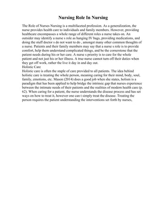 Nursing Role In Nursing
The Role of Nurses Nursing is a multifaceted profession. As a generalization, the
nurse provides health care to individuals and family members. However, providing
healthcare encompasses a whole range of different roles a nurse takes on. An
outsider may identify a nurse s role as hanging IV bags, providing medications, and
doing the stuff doctor s do not want to do , amongst many other common thoughts of
a nurse. Patients and their family members may say that a nurse s role is to provide
comfort, help them understand complicated things, and be the cornerstone that the
patient needs during his or her care. A nurse s priority is to care for the whole
patient and not just his or her illness. A true nurse cannot turn off their duties when
they get off work, rather the live it day in and day out.
Holistic Care
Holistic care is often the staple of care provided to all patients. The idea behind
holistic care is treating the whole person, meaning caring for their mind, body, soul,
family, emotions, etc. Mason (2014) does a good job when she states, holism is a
paradigm that has been applied to help bridge the intrinsic gap that nurses experience
between the intimate needs of their patients and the realities of modern health care (p.
62). When caring for a patient, the nurse understands the disease process and has set
ways on how to treat it, however one can t simply treat the disease. Treating the
person requires the patient understanding the interventions set forth by nurses,
 