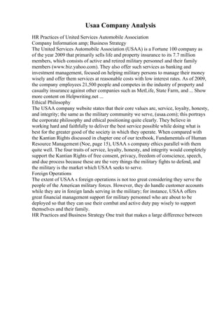 Usaa Company Analysis
HR Practices of United Services Automobile Association
Company Information amp; Business Strategy
The United Services Automobile Association (USAA) is a Fortune 100 company as
of the year 2009 that primarily sells life and property insurance to its 7.7 million
members, which consists of active and retired military personnel and their family
members (www.biz.yahoo.com). They also offer such services as banking and
investment management, focused on helping military persons to manage their money
wisely and offer them services at reasonable costs with low interest rates. As of 2009,
the company employees 21,500 people and competes in the industry of property and
casualty insurance against other companies such as MetLife, State Farm, and ... Show
more content on Helpwriting.net ...
Ethical Philosophy
The USAA company website states that their core values are, service, loyalty, honesty,
and integrity; the same as the military community we serve, (usaa.com); this portrays
the corporate philosophy and ethical positioning quite clearly. They believe in
working hard and faithfully to deliver the best service possible while doing what is
best for the greater good of the society in which they operate. When compared with
the Kantian Rights discussed in chapter one of our textbook, Fundamentals of Human
Resource Management (Noe, page 15), USAA s company ethics parallel with them
quite well. The four traits of service, loyalty, honesty, and integrity would completely
support the Kantian Rights of free consent, privacy, freedom of conscience, speech,
and due process because these are the very things the military fights to defend, and
the military is the market which USAA seeks to serve.
Foreign Operations
The extent of USAA s foreign operations is not too great considering they serve the
people of the American military forces. However, they do handle customer accounts
while they are in foreign lands serving in the military; for instance, USAA offers
great financial management support for military personnel who are about to be
deployed so that they can use their combat and active duty pay wisely to support
themselves and their family.
HR Practices and Business Strategy One trait that makes a large difference between
 