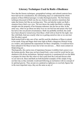 Literary Techniques Used In Ruth s Obedience
Now that the literary techniques, geographical settings, and cultural contexts have
been laid out for consideration, the culminating step is to understand the whole
purpose of these biblical passages: to make theological points. The first literary
technique discussed in Ruth was the use of prose style narrative transitions that
make the history feel like an exciting story. This can help the reader see Ruth s
situation from a bird s eye view. The text shows the reader that Ruth is walking
straight onto the property of her kinsman redeemer, but she has no idea. In the
same way, when we go about our daily lives we can feel lost and unsure why God
has led us into our present circumstances. Ruth was probably terrified; she could
have been abused or turned away from Boaz s field with no food for the night. Just
like with Ruth, God sees exactly what we re getting ourselves into so we can trust
that His plan is good.
Ruth trusted God to take care of her, and He used the obedience of Boaz to attend
to her needs. King and Stager shed some light on Ruth s dangerous lifestyle living
as a widow, and explained the expectations for Boaz s hospitality. It would not have
been unheard of for Boaz to leave her to her own devices. ... Show more content on
Helpwriting.net ...
Theologically, this carries tons of importance because it exhibits God s power over
the human psyche. Boaz may not have heard God s voice word for word, but he was
obedient to his divine inclinations. Spiritual sensitivity is mentioned all over the Bible
to prepare for times like this when we feel a pull from the Lord and discern what
we are led to do. Boaz and Ruth are both beautiful examples of this simply living
out their day as they normally would and following an inclination with no concept of
its spiritual gravity. They are put on a pedestal as righteous or even holy figures but
in the most important ways, they are the same as any of
 