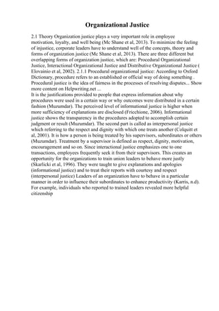 Organizational Justice
2.1 Theory Organization justice plays a very important role in employee
motivation, loyalty, and well being (Mc Shane et al, 2013). To minimize the feeling
of injustice, corporate leaders have to understand well of the concepts, theory and
forms of organization justice (Mc Shane et al, 2013). There are three different but
overlapping forms of organization justice, which are: Procedural Organizational
Justice, Interactional Organizational Justice and Distributive Organizational Justice (
Elovainio et al, 2002). 2.1.1 Procedural organizational justice: According to Oxford
Dictionary, procedure refers to an established or official way of doing something .
Procedural justice is the idea of fairness in the processes of resolving disputes... Show
more content on Helpwriting.net ...
It is the justifications provided to people that express information about why
procedures were used in a certain way or why outcomes were distributed in a certain
fashion (Muzumdar). The perceived level of informational justice is higher when
more sufficiency of explanations are disclosed (Fricchione, 2006). Informational
justice shows the transparency in the procedures adopted to accomplish certain
judgment or result (Muzumdar). The second part is called as interpersonal justice
which referring to the respect and dignity with which one treats another (Colquitt et
al, 2001). It is how a person is being treated by his supervisors, subordinates or others
(Muzumdar). Treatment by a supervisor is defined as respect, dignity, motivation,
encouragement and so on. Since interactional justice emphasizes one to one
transactions, employees frequently seek it from their supervisors. This creates an
opportunity for the organizations to train union leaders to behave more justly
(Skarlicki et al, 1996). They were taught to give explanations and apologies
(informational justice) and to treat their reports with courtesy and respect
(interpersonal justice) Leaders of an organization have to behave in a particular
manner in order to influence their subordinates to enhance productivity (Karris, n.d).
For example, individuals who reported to trained leaders revealed more helpful
citizenship
 