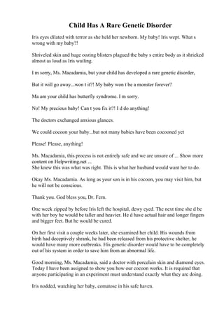 Child Has A Rare Genetic Disorder
Iris eyes dilated with terror as she held her newborn. My baby! Iris wept. What s
wrong with my baby?!
Shriveled skin and huge oozing blisters plagued the baby s entire body as it shrieked
almost as loud as Iris wailing.
I m sorry, Ms. Macadamia, but your child has developed a rare genetic disorder,
But it will go away...won t it?! My baby won t be a monster forever?
Ma am your child has butterfly syndrome. I m sorry.
No! My precious baby! Can t you fix it?! I d do anything!
The doctors exchanged anxious glances.
We could cocoon your baby...but not many babies have been cocooned yet
Please! Please, anything!
Ms. Macadamia, this process is not entirely safe and we are unsure of ... Show more
content on Helpwriting.net ...
She knew this was what was right. This is what her husband would want her to do.
Okay Ms. Macadamia. As long as your son is in his cocoon, you may visit him, but
he will not be conscious.
Thank you. God bless you, Dr. Fern.
One week zipped by before Iris left the hospital, dewy eyed. The next time she d be
with her boy he would be taller and heavier. He d have actual hair and longer fingers
and bigger feet. But he would be cured.
On her first visit a couple weeks later, she examined her child. His wounds from
birth had deceptively shrank, he had been released from his protective shelter, he
would have many more outbreaks. His genetic disorder would have to be completely
out of his system in order to save him from an abnormal life.
Good morning, Ms. Macadamia, said a doctor with porcelain skin and diamond eyes.
Today I have been assigned to show you how our cocoon works. It is required that
anyone participating in an experiment must understand exactly what they are doing.
Iris nodded, watching her baby, comatose in his safe haven.
 
