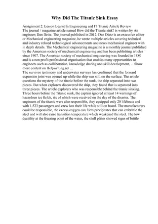 Why Did The Titanic Sink Essay
Assignment 2: Lesson Learnt In Engineering and IT Titanic Article Review
The journal / magazine article named How did the Titanic sink? is written by An
engineer; Dan Deitz. The journal published in 2012. Dan Dietz is an executive editor
or Mechanical engineering magazine, he wrote multiple articles covering technical
and industry related technological advancements and news mechanical engineer with
in depth details. The Mechanical engineering magazine is a monthly journal published
by the American society of mechanical engineering and has been publishing articles
since 1907. The American society of mechanical engineering was founded in 1880
and is a non profit professional organisation that enables many opportunities to
engineers such as collaboration, knowledge sharing and skill development, ... Show
more content on Helpwriting.net ...
The survivor testimony and underwater surveys has confirmed that the forward
expansion joint was opened up while the ship was still on the surface. The article
questions the mystery of the titanic before the sunk, the ship separated into two
pieces. But when explorers discovered the ship, they found that is separated into
three pieces. The article explorers who was responsible behind the titanic sinking.
Three hours before the Titanic sunk, the captain ignored at least 14 warnings of
hazardous ice fields, six of which were received on the day of the disaster. The
engineers of the titanic were also responsible, they equipped only 20 lifeboats and
with 1,523 passengers and crew lost their life while still on board. The manufacturers
could be responsible, the excess oxygen can form precipitates that can embrittle the
steel and will also raise transition temperature which weakened the steel. The low
ductility at the freezing point of the water, the shell plates showed signs of brittle
 
