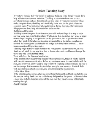 Infant Teething Essay
If you have noticed that your infant is teething, there are some things you can do to
help with the soreness and irritation. Teething is a common issue that occurs
anywhere from as early as 4 months of age to a year. If you notice some swelling
under the gum tissue, drooling, and sensitivity in an area on the gums, these are
common signs. Your infantmay also get irritable during this time. Here are some
things you can do to help with the infant s discomfort.
Rubbing and Chewing
Rubbing around the gum tissue in the mouth with a clean finger is a way to help
provide some pain relief to the infant. While doing this, the infant may want to gnaw
on the finger, helping to put pressure on the gum tissue, and to get the amount of
relief they need. Offer chewing toys that are available so the infant can chew as
needed, but nothing that could break off and go down the infant s throat. ... Show
more content on Helpwriting.net ...
Teething rings that have been stored in the refrigerator, a cold washcloth, or cold
foods are all ideal. Avoid any item that is frozen, since this could cause damage the
tissue and be a shock for the infant.
Treat with Over the Counter Medication
If the infant is showing extreme discomfort and crankiness, the pain can be treated
with over the counter medication. Infant acetaminophen can be used to help with the
pain, and ibuprofen can be used to help with both swelling and discomfort. Be sure to
use the dosage that is accurate for the infant s weight, and to use as directed. Talk
with a pediatrician about concerns, and about rotating the medications.
Utilize Meal Time
If the infant is eating solids, chewing something that is cold and hard can help to ease
the pain, or eating foods that are chilled may feel good on the gums. Utilize the infant
s meal time to help eliminate some of the pain that they have because of the teeth
coming through.
Avoid Chapped
 