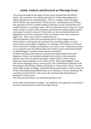 Article Analysis and Research on Marriage Essay
All research presented in this paper will have been extracted from the HINTS
dataset. The researchers who studying this dataset I will be using gathered the
dataset through surveys of questionnaires. The two variables used in this paper
will be What is your marital status? Would you say... and During the past 30 days,
how often did you feel so sad that nothing could cheer you up? I picked these two
variable because as a sociology major, I am very interested in how society as a whole
works, living in a society where marriageis encouraged and staying single is looked
down upon, I wanted to research if there really was any correlation between the
happinesslevel a person experiences if they are married versus when a person is
single. The... Show more content on Helpwriting.net ...
The null hypothesis will be that an unmarried person will be happier than a
married person. I will analyze this hypothesis by researching studies as well as
surveys taken on the subject of happiness in a marriage. After doing so I will come
to the conclusion of whether my hypothesis was correct or not. I expect the outcome
of my research to provide sufficient data and evidence to prove that married people
are indeed happier overall than those who are not married.
I will be using Stack and Eshleman s journal article titled, Marital Status and
Happiness, to prove my hypothesis through their research on the connection
between those who are married and happy. Another article I will be using to
further provide my hypothesis to be correct will be; Waite and Gallagher s book,
The Case for Marriage, Glenn s journal article, The Contribution of Marriage to the
Psychological Well Being of Males and Females, E. Diener and C. Diener s journal
article, Most people Are Happy, and finally the last journal article I will be using will
be Ross Reconceptualizing Marital Status as a Continuum of Social Attachment. By
using these journal articles I will come to the conclusion that the hypothesis I
presented is in fact correct.
The following information was researched and discovered.
In the article, Most People Are Happy , my hypothesis was supported, it stated that it
has been statistically proven that those people who are
 