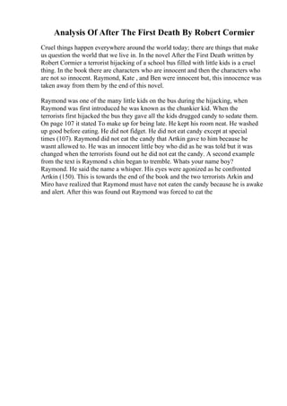 Analysis Of After The First Death By Robert Cormier
Cruel things happen everywhere around the world today; there are things that make
us question the world that we live in. In the novel After the First Death written by
Robert Cormier a terrorist hijacking of a school bus filled with little kids is a cruel
thing. In the book there are characters who are innocent and then the characters who
are not so innocent. Raymond, Kate , and Ben were innocent but, this innocence was
taken away from them by the end of this novel.
Raymond was one of the many little kids on the bus during the hijacking, when
Raymond was first introduced he was known as the chunkier kid. When the
terrorists first hijacked the bus they gave all the kids drugged candy to sedate them.
On page 107 it stated To make up for being late. He kept his room neat. He washed
up good before eating. He did not fidget. He did not eat candy except at special
times (107). Raymond did not eat the candy that Artkin gave to him because he
wasnt allowed to. He was an innocent little boy who did as he was told but it was
changed when the terrorists found out he did not eat the candy. A second example
from the text is Raymond s chin began to tremble. Whats your name boy?
Raymond. He said the name a whisper. His eyes were agonized as he confronted
Artkin (150). This is towards the end of the book and the two terrorists Arkin and
Miro have realized that Raymond must have not eaten the candy because he is awake
and alert. After this was found out Raymond was forced to eat the
 