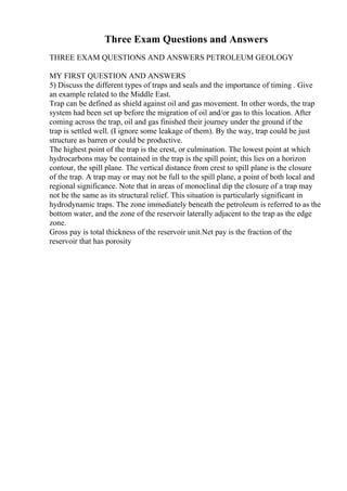 Three Exam Questions and Answers
THREE EXAM QUESTIONS AND ANSWERS PETROLEUM GEOLOGY
MY FIRST QUESTION AND ANSWERS
5) Discuss the different types of traps and seals and the importance of timing . Give
an example related to the Middle East.
Trap can be defined as shield against oil and gas movement. In other words, the trap
system had been set up before the migration of oil and/or gas to this location. After
coming across the trap, oil and gas finished their journey under the ground if the
trap is settled well. (I ignore some leakage of them). By the way, trap could be just
structure as barren or could be productive.
The highest point of the trap is the crest, or culmination. The lowest point at which
hydrocarbons may be contained in the trap is the spill point; this lies on a horizon
contour, the spill plane. The vertical distance from crest to spill plane is the closure
of the trap. A trap may or may not be full to the spill plane, a point of both local and
regional significance. Note that in areas of monoclinal dip the closure of a trap may
not be the same as its structural relief. This situation is particularly significant in
hydrodynamic traps. The zone immediately beneath the petroleum is referred to as the
bottom water, and the zone of the reservoir laterally adjacent to the trap as the edge
zone.
Gross pay is total thickness of the reservoir unit.Net pay is the fraction of the
reservoir that has porosity
 