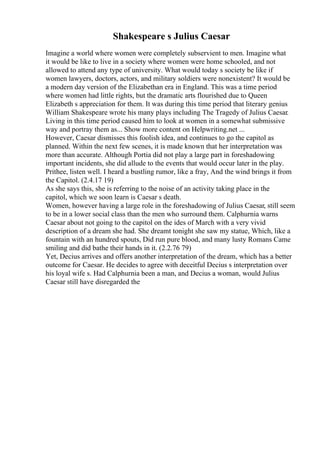Shakespeare s Julius Caesar
Imagine a world where women were completely subservient to men. Imagine what
it would be like to live in a society where women were home schooled, and not
allowed to attend any type of university. What would today s society be like if
women lawyers, doctors, actors, and military soldiers were nonexistent? It would be
a modern day version of the Elizabethan era in England. This was a time period
where women had little rights, but the dramatic arts flourished due to Queen
Elizabeth s appreciation for them. It was during this time period that literary genius
William Shakespeare wrote his many plays including The Tragedy of Julius Caesar.
Living in this time period caused him to look at women in a somewhat submissive
way and portray them as... Show more content on Helpwriting.net ...
However, Caesar dismisses this foolish idea, and continues to go the capitol as
planned. Within the next few scenes, it is made known that her interpretation was
more than accurate. Although Portia did not play a large part in foreshadowing
important incidents, she did allude to the events that would occur later in the play.
Prithee, listen well. I heard a bustling rumor, like a fray, And the wind brings it from
the Capitol. (2.4.17 19)
As she says this, she is referring to the noise of an activity taking place in the
capitol, which we soon learn is Caesar s death.
Women, however having a large role in the foreshadowing of Julius Caesar, still seem
to be in a lower social class than the men who surround them. Calphurnia warns
Caesar about not going to the capitol on the ides of March with a very vivid
description of a dream she had. She dreamt tonight she saw my statue, Which, like a
fountain with an hundred spouts, Did run pure blood, and many lusty Romans Came
smiling and did bathe their hands in it. (2.2.76 79)
Yet, Decius arrives and offers another interpretation of the dream, which has a better
outcome for Caesar. He decides to agree with deceitful Decius s interpretation over
his loyal wife s. Had Calphurnia been a man, and Decius a woman, would Julius
Caesar still have disregarded the
 