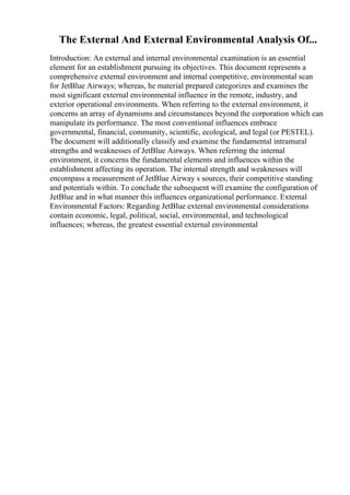 The External And External Environmental Analysis Of...
Introduction: An external and internal environmental examination is an essential
element for an establishment pursuing its objectives. This document represents a
comprehensive external environment and internal competitive, environmental scan
for JetBlue Airways; whereas, he material prepared categorizes and examines the
most significant external environmental influence in the remote, industry, and
exterior operational environments. When referring to the external environment, it
concerns an array of dynamisms and circumstances beyond the corporation which can
manipulate its performance. The most conventional influences embrace
governmental, financial, community, scientific, ecological, and legal (or PESTEL).
The document will additionally classify and examine the fundamental intramural
strengths and weaknesses of JetBlue Airways. When referring the internal
environment, it concerns the fundamental elements and influences within the
establishment affecting its operation. The internal strength and weaknesses will
encompass a measurement of JetBlue Airway s sources, their competitive standing
and potentials within. To conclude the subsequent will examine the configuration of
JetBlue and in what manner this influences organizational performance. External
Environmental Factors: Regarding JetBlue external environmental considerations
contain economic, legal, political, social, environmental, and technological
influences; whereas, the greatest essential external environmental
 