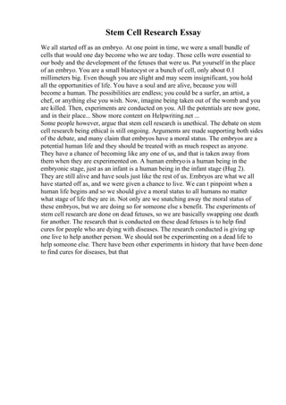 Stem Cell Research Essay
We all started off as an embryo. At one point in time, we were a small bundle of
cells that would one day become who we are today. Those cells were essential to
our body and the development of the fetuses that were us. Put yourself in the place
of an embryo. You are a small blastocyst or a bunch of cell, only about 0.1
millimeters big. Even though you are slight and may seem insignificant, you hold
all the opportunities of life. You have a soul and are alive, because you will
become a human. The possibilities are endless; you could be a surfer, an artist, a
chef, or anything else you wish. Now, imagine being taken out of the womb and you
are killed. Then, experiments are conducted on you. All the potentials are now gone,
and in their place... Show more content on Helpwriting.net ...
Some people however, argue that stem cell research is unethical. The debate on stem
cell research being ethical is still ongoing. Arguments are made supporting both sides
of the debate, and many claim that embryos have a moral status. The embryos are a
potential human life and they should be treated with as much respect as anyone.
They have a chance of becoming like any one of us, and that is taken away from
them when they are experimented on. A human embryois a human being in the
embryonic stage, just as an infant is a human being in the infant stage (Hug 2).
They are still alive and have souls just like the rest of us. Embryos are what we all
have started off as, and we were given a chance to live. We can t pinpoint when a
human life begins and so we should give a moral status to all humans no matter
what stage of life they are in. Not only are we snatching away the moral status of
these embryos, but we are doing so for someone else s benefit. The experiments of
stem cell research are done on dead fetuses, so we are basically swapping one death
for another. The research that is conducted on these dead fetuses is to help find
cures for people who are dying with diseases. The research conducted is giving up
one live to help another person. We should not be experimenting on a dead life to
help someone else. There have been other experiments in history that have been done
to find cures for diseases, but that
 