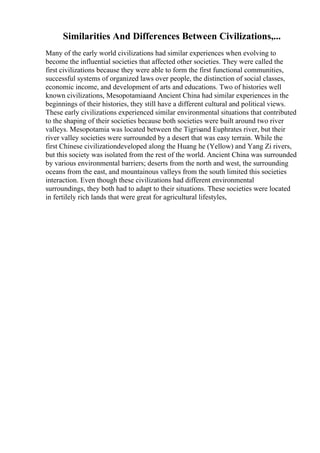 Similarities And Differences Between Civilizations,...
Many of the early world civilizations had similar experiences when evolving to
become the influential societies that affected other societies. They were called the
first civilizations because they were able to form the first functional communities,
successful systems of organized laws over people, the distinction of social classes,
economic income, and development of arts and educations. Two of histories well
known civilizations, Mesopotamiaand Ancient China had similar experiences in the
beginnings of their histories, they still have a different cultural and political views.
These early civilizations experienced similar environmental situations that contributed
to the shaping of their societies because both societies were built around two river
valleys. Mesopotamia was located between the Tigrisand Euphrates river, but their
river valley societies were surrounded by a desert that was easy terrain. While the
first Chinese civilizationdeveloped along the Huang he (Yellow) and Yang Zi rivers,
but this society was isolated from the rest of the world. Ancient China was surrounded
by various environmental barriers; deserts from the north and west, the surrounding
oceans from the east, and mountainous valleys from the south limited this societies
interaction. Even though these civilizations had different environmental
surroundings, they both had to adapt to their situations. These societies were located
in fertilely rich lands that were great for agricultural lifestyles,
 