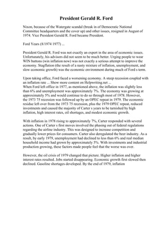 President Gerald R. Ford
Nixon, because of the Watergate scandal (break in of Democratic National
Committee headquarters and the cover up) and other issues, resigned in August of
1974. Vice President Gerald R. Ford became President.
Ford Years (8/1974 1977) ...
President Gerald R. Ford was not exactly an expert in the area of economic issues.
Unfortunately, his advisors did not seem to be much better. Urging people to wear
WIN buttons (win inflation now) was not exactly a serious attempt to improve the
economy. Stagflation (the result of a nasty mixture of inflation, unemployment, and
slow economic growth) was the economic environment during much of Ford s term.
Upon taking office, Ford faced a worsening economy. A steep recession coupled with
an inflation rate ... Show more content on Helpwriting.net ...
When Ford left office in 1977, as mentioned above, the inflation was slightly less
than 6% and unemployment was approximately 7%. The economy was growing at
approximately 5% and would continue to do so through most of 1978. However,
the 1973 75 recession was followed up by an OPEC repeat in 1979. The economic
residue left over from the 1973 75 recession, plus the 1979 OPEC repeat, reduced
investments and caused the majority of Carter s years to be tarnished by high
inflation, high interest rates, oil shortages, and modest economic growth.
With inflation in 1978 rising to approximately 7%, Carter responded with several
actions. One of Carter s first moves involved the phasing out of federal regulations
regarding the airline industry. This was designed to increase competition and
gradually lower prices for consumers. Carter also deregulated the beer industry. As a
result, by early 1979, unemployment had declined to less than 6% and real median
household income had grown by approximately 5%. With investments and industrial
production growing, these factors made people feel that the worse was over.
However, the oil crisis of 1979 changed that picture. Higher inflation and higher
interest rates resulted. Jobs started disappearing. Economic growth first slowed then
declined. Gasoline shortages developed. By the end of 1979, inflation
 