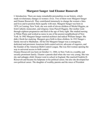 Margaret Sanger And Eleanor Roosevelt
I. Introduction. There are many remarkable personalities in our history, which
made revolutionary changes in women s lives. Two of them were Margaret Sanger
and Eleanor Roosevelt. They contributed immensely to change the women s fates
and lives and to position them equally with men. Margaret Sanger was born in
1879, in Corning, New York; she was sixth of eleven children of Michel Higgins, an
Irish Catholic stonecutter, and religious Anne Purcell Higgins. Her mother went
through eighteen pregnancies and died at the age of forty eight. She studied nursing
in White Plains and worked as nurse in one of the poorest neighborhood of New
York. In 1902 Margaret Sanger married architect and radical William Sanger. She
didn t finish her studying. Margaret gave birth to three children. In 1912 Sanger s
family moved to Manhattan. All her life Margaret Sanger was a courageous,
dedicated and persistent American birth control activist, advocate of eugenics, and
the founder of the American Birth Control League. She was first woman opening the
way to universal access to birth control.
Eleanor Roosevelt was born on October 11, 1884, in New York in a wealthy and
socially prominent family. Eleanor s parents died when she was very young. She was
shy and unhappy child. Eleanor went to school in England. She married Franklin D.
Roosevelt and became his helpmate in his political career, but also she developed her
own political career. The daughter of wealthy parents and the niece of President
 