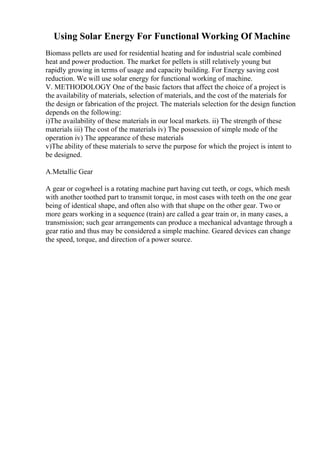 Using Solar Energy For Functional Working Of Machine
Biomass pellets are used for residential heating and for industrial scale combined
heat and power production. The market for pellets is still relatively young but
rapidly growing in terms of usage and capacity building. For Energy saving cost
reduction. We will use solar energy for functional working of machine.
V. METHODOLOGY One of the basic factors that affect the choice of a project is
the availability of materials, selection of materials, and the cost of the materials for
the design or fabrication of the project. The materials selection for the design function
depends on the following:
i)The availability of these materials in our local markets. ii) The strength of these
materials iii) The cost of the materials iv) The possession of simple mode of the
operation iv) The appearance of these materials
v)The ability of these materials to serve the purpose for which the project is intent to
be designed.
A.Metallic Gear
A gear or cogwheel is a rotating machine part having cut teeth, or cogs, which mesh
with another toothed part to transmit torque, in most cases with teeth on the one gear
being of identical shape, and often also with that shape on the other gear. Two or
more gears working in a sequence (train) are called a gear train or, in many cases, a
transmission; such gear arrangements can produce a mechanical advantage through a
gear ratio and thus may be considered a simple machine. Geared devices can change
the speed, torque, and direction of a power source.
 