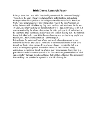 Irish Dance Research Paper
I always knew that I was Irish. How could you not with the last name Murphy?
Throughout the years I have been better able to understand my Irish culture
through various life experiences including membership at the Gaelic American
Club. These experiences have played important roles in the Irish Woman I am
today. Let start with Irish Dancing. My sister has been an irish dancer for the past
10 years, and after watching her dance for about two, I decided I wanted to try it. I
was memorized by the advanced steps that the older girls practiced, and strived to
be like them. Their stomps and clicks was a new form of dancing that I did not learn
in my little tikes ballet class. What I remember most was not just being taught by a
teacher, but... Show more content on Helpwriting.net ...
It is a chance for us to touch base after a long week of running around to our
numerous activities. The Gaelic Club is one of the many restaurants which cycle
though our Friday night outings. Even when we haven t been to the club in a
while, we always recognize a friend there. It used to strike me as a happy
coincidence to run into a friend, but after so many coincidences, I now view it as
part of the close knit community we live in. Every time we go to the Gaelic Club I
see comradery between friends, and bonds that will last a lifetime. This community
is something I am proud to be a part of as it is full of caring for
 