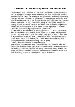 Summary Of Lockdown By Alexander Gordon Smith
Conflict: In the book, Lockdown, By Alexander Gordon Smith the main conflict is
that kids aging from 10 20 get framed for murder, but some of these kids have not
committed murder. These kids get thrown in a prison called the furnace with no way
to escape. The main character Alex gets framed for murdering his best friend even
know he didn t murder him he gets tried and thrown in the furnace for a life sentence.
Alexand his friends Zee, and Donavan hack up a plan to escape the furnaces by
blowing up room two. Room Two is an old mining room use to keep the prisoners
working but, unfortunately caved in and killed a bunch of prisoners. They blow
Room Two up with rubber gloves filled with lighter fluid.
In Lockdown, by Alexander Gordon Smith page number 215, Then I pictured the
crack in the rock that led to the river, saw it packed full of rubber gloves just like
this one. Only filled not with meat, but with gas. Also, by Alexander Gordon Smith
on page number 216, OH. MY. GOD, said Donovan when I whispered the idea in
his ear. That s genius. Why the hell didn t I think of that? You did, I answered,
rummaging under the counter and pick up a box on gloves.
Theme: ... Show more content on Helpwriting.net ...
Alex the main character in the book Lockdown chose to bully and kid in till the
kid gave him his lunch money. This small act then led him and his friends to decide
to rob a house. The consequences to him robing a house and stealing the kids lunch
money was getting framed for murder and getting a sentence of life in prison. Even
know he actually did murder his best friend Toby he paid for his
 