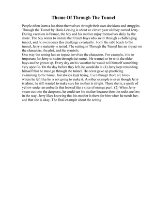 Theme Of Through The Tunnel
People often learn a lot about themselves through their own decisions and struggles.
Through the Tunnel by Doris Lessing is about an eleven year old boy named Jerry.
During vacation in France, the boy and his mother enjoy themselves daily by the
shore. The boy wants to imitate the French boys who swim through a challenging
tunnel, and he overcomes this challenge eventually. Form the safe beach to the
tunnel, Jerry s maturity is tested. The setting in Through the Tunnel has an impact on
the characters, the plot, and the symbols.
One way the setting has an impact involves the characters. For example, it is so
important for Jerry to swim through the tunnel. He wanted to be with the older
boys and be grown up. Every day on his vacation he would tell himself something
very specific. On the day before they left, he would do it. (4) Jerry kept reminding
himself that he must go through the tunnel. He never gave up practicing
swimming to the tunnel, but always kept trying. Even though there are times
where he left like he is not going to make it. Another example is even though Jerry
is alone, he still wanted to make sure his mother is alright. There she is, a speak of
yellow under an umbrella that looked like a slice of orange peel . (2) When Jerry
swam out into the deepness, he could see his mother because then the rocks are less
in the way. Jerry likes knowing that his mother is there for him when he needs her,
and that she is okay. The final example about the setting
 
