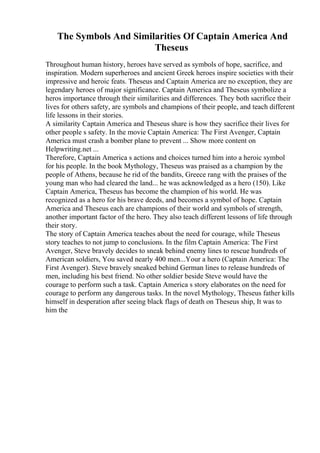 The Symbols And Similarities Of Captain America And
Theseus
Throughout human history, heroes have served as symbols of hope, sacrifice, and
inspiration. Modern superheroes and ancient Greek heroes inspire societies with their
impressive and heroic feats. Theseus and Captain America are no exception, they are
legendary heroes of major significance. Captain America and Theseus symbolize a
heros importance through their similarities and differences. They both sacrifice their
lives for others safety, are symbols and champions of their people, and teach different
life lessons in their stories.
A similarity Captain America and Theseus share is how they sacrifice their lives for
other people s safety. In the movie Captain America: The First Avenger, Captain
America must crash a bomber plane to prevent ... Show more content on
Helpwriting.net ...
Therefore, Captain America s actions and choices turned him into a heroic symbol
for his people. In the book Mythology, Theseus was praised as a champion by the
people of Athens, because he rid of the bandits, Greece rang with the praises of the
young man who had cleared the land... he was acknowledged as a hero (150). Like
Captain America, Theseus has become the champion of his world. He was
recognized as a hero for his brave deeds, and becomes a symbol of hope. Captain
America and Theseus each are champions of their world and symbols of strength,
another important factor of the hero. They also teach different lessons of life through
their story.
The story of Captain America teaches about the need for courage, while Theseus
story teaches to not jump to conclusions. In the film Captain America: The First
Avenger, Steve bravely decides to sneak behind enemy lines to rescue hundreds of
American soldiers, You saved nearly 400 men...Your a hero (Captain America: The
First Avenger). Steve bravely sneaked behind German lines to release hundreds of
men, including his best friend. No other soldier beside Steve would have the
courage to perform such a task. Captain America s story elaborates on the need for
courage to perform any dangerous tasks. In the novel Mythology, Theseus father kills
himself in desperation after seeing black flags of death on Theseus ship, It was to
him the
 