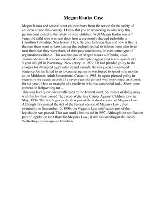 Megan Kanka Case
Megan Kanka and several other children have been the reason for the safety of
children around this country. I know that you re wondering in what way this
person contributed to the safety of other children. Well Megan Kanko was a 7
years old child who was next door from a previously charged pedophile in
Hamilton Township, New Jersey. The difference between then and now is that in
the past there were no laws stating that pedophiles had to inform those who lived
near them that they were there, of their past convictions, or even some type of
registration available. This was the case of Megan Kanka s offender, Jesse
Timmendequas. His record consisted of attempted aggravated sexual assault of a
5 year old girl in Piscataway, New Jersey, in 1979. He had pleaded guilty to the
charges for attempted aggravated sexual assault. He was given a suspended
sentence, but he failed to go to counseling, so he was forced to spend nine months
at the Middlesex Adult Correctional Center. In 1981, he again pleaded guilty in
regards to the sexual assault of a seven year old girl and was imprisoned, at Avenel,
for six years. He s an example of a recidivist who was controlled and... Show more
content on Helpwriting.net ...
This was later questioned challenged by the federal court. So instead of doing away
with the law they passed The Jacob Wetterling Crimes Against Children Law in
May, 1996. The law began as the first part of the federal version of Megan s Law.
Although they passed the Act of the federal version of Megan s Law , they
eventually on September 13, 1996, the Megan s Law notification part of the
legislation was passed. That was until it lost its aid in 1997. Although the notification
part of legislation isn t there for Megan s Law , it still has standing in the Jacob
Wetterling Crimes against Children
 