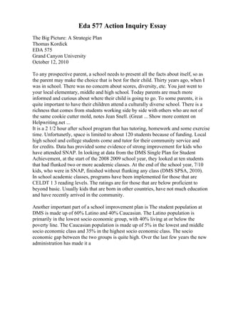 Eda 577 Action Inquiry Essay
The Big Picture: A Strategic Plan
Thomas Kordick
EDA 575
Grand Canyon University
October 12, 2010
To any prospective parent, a school needs to present all the facts about itself, so as
the parent may make the choice that is best for their child. Thirty years ago, when I
was in school. There was no concern about scores, diversity, etc. You just went to
your local elementary, middle and high school. Today parents are much more
informed and curious about where their child is going to go. To some parents, it is
quite important to have their children attend a culturally diverse school. There is a
richness that comes from students working side by side with others who are not of
the same cookie cutter mold, notes Jean Snell. (Great ... Show more content on
Helpwriting.net ...
It is a 2 1/2 hour after school program that has tutoring, homework and some exercise
time. Unfortunetly, space is limited to about 120 students because of funding. Local
high school and college students come and tutor for their community service and
for credits. Data has provided some evidence of strong improvement for kids who
have attended SNAP. In looking at data from the DMS Single Plan for Student
Achievement, at the start of the 2008 2009 school year, they looked at ten students
that had flunked two or more academic classes. At the end of the school year, 7/10
kids, who were in SNAP, finished without flunking any class (DMS SPSA, 2010).
In school academic classes, programs have been implemented for those that are
CELDT 1 3 reading levels. The ratings are for those that are below proficient to
beyond basic. Usually kids that are born in other countries, have not much education
and have recently arrived in the community.
Another important part of a school improvement plan is The student population at
DMS is made up of 60% Latino and 40% Caucasian. The Latino population is
primarily in the lowest socio economic group, with 40% living at or below the
poverty line. The Caucasian population is made up of 5% in the lowest and middle
socio economic class and 35% in the highest socio economic class. The socio
economic gap between the two groups is quite high. Over the last few years the new
administration has made it a
 