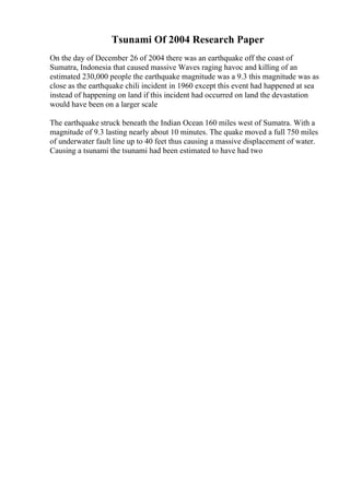 Tsunami Of 2004 Research Paper
On the day of December 26 of 2004 there was an earthquake off the coast of
Sumatra, Indonesia that caused massive Waves raging havoc and killing of an
estimated 230,000 people the earthquake magnitude was a 9.3 this magnitude was as
close as the earthquake chili incident in 1960 except this event had happened at sea
instead of happening on land if this incident had occurred on land the devastation
would have been on a larger scale
The earthquake struck beneath the Indian Ocean 160 miles west of Sumatra. With a
magnitude of 9.3 lasting nearly about 10 minutes. The quake moved a full 750 miles
of underwater fault line up to 40 feet thus causing a massive displacement of water.
Causing a tsunami the tsunami had been estimated to have had two
 