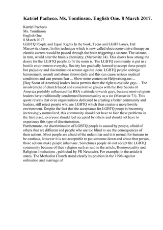 Katriel Pacheco. Ms. Tomlinson. English One. 8 March 2017.
Katriel Pacheco
Ms. Tomlinson
English One
8 March 2017
LGBTQ People and Equal Rights In the book, Teens and LGBT Issues, Hal
Marcovitz shares, In this technique which is now called electroconvulsive therapy an
electric current would be passed through the brain triggering a seizure. The seizure,
in turn, would alter the brain s chemistry, (Marcovitz 24). This shows how strong the
desire for the LGBTQ people to fit the norm is. The LGBTQ community is put in a
hostile environment everyday. Society has gradually learned to accept these people
but prejudice and discrimination remain against them. LGBTQ people undergo
harrasement, assault and abuse almost daily and this can cause serious medical
conditions and can present fear ... Show more content on Helpwriting.net ...
[Boy Scout of America] leaders insist permits them the right to exclude gays ... The
involvement of church based and conservative groups with the Boy Scouts of
America probably influenced the BSA s attitude towards gays, because most religious
leaders have traditionally condemned homosexuality as a sin (Marcovitz 71). This
quote reveals that even organizations dedicated to creating a better community and
leaders, still reject people who are LGBTQ which then creates a more hostile
environment. Despite the fact that the acceptance for LGBTQ peope is becoming
increasingly normalized, this community should not have to face these problems in
the first place; everyone should feel accepted by others and should not have to
experience this type of discrimination.
Furthermore, the discrimination of LGBTQ people is caused by people, afraid of
others that are different and people who are too blind to see the consequences of
their actions. Most people are afraid of the unfamiliar and it is normal for humans to
be cautious, however it is not acceptable to put someone down and abuse that person,
those actions make people inhumane. Sometimes people do not accept the LGBTQ
community because of their religion such as said in the article, Homosexuality and
Religious Institutions , published by PR Newswire. For example, in the article it
states, The Methodist Church stated clearly its position in the 1990s against
ordination and marriage of
 